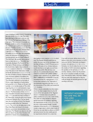 69
most revealing to today’s church. Considering
the rank of the artisanship, that The LORD
was referring to, then one's mind can only
be kindled to The Supernatural Being of The
Holy Spirit. This is because it is actually not
humanly tenable to achieve the spectrum of
the required super-qualities for sewing forth
the kind of perfect worship garment that The
LORD specifically prescribed. HE described
a glorious raiment that is without blemish.
Incredibly so, it is now clear that embedded
within the instruction on making the first
worship garment, was the novel Calling of
The Holy Spirit. By carefully instructing on
how to make the garment, The LORD was
essentially alluding to The Person Of The
Holy Spirit, Whose coming would deliver
the church into a higher dispensation of
worship; a season in which the worship in the
most Holy place in the Tabernacle, would
be literally elevated into a spiritual worship in
the Holy of Holies of heaven. Endowed with
such enormous qualities of excellence for
crafting the spiritual garment for the church,
The Holy Spirit ushered in to the body of
Christ a super deputation of authoritative
and powerful worship. Moses on His part, had
carefully listened to the oracles of The LORD
regarding the garment, and instituted a major
consultation with the Skilled men on how to go
about it. The final product of that obedience
was a beautiful crescendo whose fragrance of
high worship pervaded the Holy of Holies in
the Tabernacle, causing the glory from heaven
to descend. Going by this, it can be clearly
seen that the coming of Christ The Messiah
was long foretold within the Taberbacle
worship. The worship by the high priest in the
Most Holy Place, with blood in his hands,
became a paramount demonstration of just
what Jesus The Messiah was about to do with
HIS own blood into the Holy Chambers Of
JEHOVAH in heaven. It is a foreshadowing
that implied a more superior worship in which
now The Messiah Himself would have to
anchor the inner man of the worshipper into
the Holy of Holies of GOD’S Throneroom in
heaven. The souls of the christian believers
would now have to be highly secured from
wafting away adrift. With all these now
well said, the question then becomes, HAS
TODAY’S CHURCH OF CHRIST SURELY
LEARNT ANY LESSON AT ALL FROM THE
FIRST TABERNACLE WORSHIP? It must be
remembered that for a high glorious worship
to have been attained in the Tabernacle, it
was absolutely imperative that they listen to
the instructives of The LORD, and consult the
Skillful Israelites.
While it may be undeniably true that today’s
church has been weighed down by the full
course of her own episode of the “Egyptian
slavery”, it however does not justify her
callous conduct at worship. As a result of this,
The LORD has today decided to dispatch
special instruction of revelation regarding
the requirements on the worship garment for
this hour. Unfortunately though, a careful
evaluation of the church’s worship demeanour
reveals a tragic state in which today’s body of
Christ has not only failed to adhere to GOD’S
spiritual protocol, but also totally ignored
its requirements thereof. It is a state that
if not well corrected, defines doom to the
believer since only a strict devotion to GOD’s
instruction led the Tabernacle worshippers
to attain their glorious garment for worship.
Certainly, the church today has not listened to
the oracles of GOD’s instructions regarding
the specifics on the spiritual garment for
worship. Likewise, neither has the present-
day church consulted carefully and wisely
with THE SKILFUL MAN, THE HOLY SPIRIT,
who has today been deputized to help her
craft and design the beautiful garment for high
worship at this hour.
THE SKILFUL ONE
THE SHEKINAH
GLORY OF THE
LORD DESCENDED
VERY MIGHTILY
AND STOOD RIGHT
BEFORE THE SERVANT
OF THE LORD /
Kisumu Mega Revival
December 31, 2012
WITHOUT HOLINESS,
NO ONE WILL SEE
THE LORD
(HEBREWS 12:14)
 