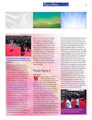 73
of Christ. The holders of the priestly
office of this day, surely lack humility and
are absolutely self-loving to the extent
even at the expense of the gospel. The
value addition that separation brings into
worship cannot be over emphasized, since
it is one single aspect that crowns the
calling to be a christian with impartiality
on the matters of christian living. It
injects in a sense of independence from
the world because in any case, there is
nothing on which to please the world.
The LORD is calling the church at this
hour to remember the sacrificial sacrifice
of Christ’s work that they too may be
worshippers who offer themselves as a
suffering sacrifice to the conquering King.
The King of Glory conquers us from the
world in HIS amazing redemption upon
humanity. When The LORD Jesus was
baptized in the Jordan, a new light was
shed upon the Messiah’s work owing to
HIS being set apart into the wilderness
for forty days and nights. After that
wilderness encounter, almost impatiently,
the people wanted to hear the Saviour
declare to them that HE was the Messiah.
Even as heaven bore testimony of HIM
upon baptism, The LORD still mingled
with the disciples of John The Baptist, and
hence giving no outward evidence of HIS
special mission, and taking no measure to
bring HIMSELF to notice. This is despite
the massive treasure of anointing that HE
carried for the redemption of man. Such
was the narrow road and humble stature
that the Levitical priesthood took within
the Tabernacle of Moses. And by this,
The LORD is asking the church to follow
this narrow road in order to emulate that
treasured humility.
Priestly Dignity &
Honour
W
ith intense interest, The LORD
watched the sacrifices offered by
Adam and his sons after the fall, and
HE saw the desperation of mankind thereby
pitying them. The LORD later discerned that
there was need for the restoration of sacrifice
as a symbol of communion between the earth
and heaven. Owing to that, HE then decided to
restore sacrifice in a step-wise gradual process
that would eventually bring worship into
revealing, as HIS love offered to HIS people
for restoration. And because of the central role
that worship would play in restoring the relation
between fallen man and GOD, HE equally
decided that the priests who would preside over
worship, hold high position in society. That is
the premise by which The LORD decreed that
the anointing of the priestly garment bestow
upon the holder HONOUR. In other words, The
LORD was implying that in view of the gravity of
what worship stands for before HIS Throne, the
garment of the Tabernacle would place on the
priest a strong moral character of strength, and
adherence to ethical principles, great respect and
admiration, personal dignity that would lead to
obvious recognition and glory. The intended net-
effect was that out of the towering stature of the
priesthood, men would be led to fear The LORD
as one who delights in their worship. When The
LORD told Moses to prepare the sacred garment
for Aaron, HIS intention was that when Aaron
would be fully dressed in the worship garment,
Aaron would have to command respect and glory
and become a source of pride unto The LORD
because of the heavenly gift and award bestowed
upon his life. By that, JEHOVAH intended that
the priesthood be a symbol of high achievement,
with a good name and reputation. Without a
doubt then, the calling of the Levites became
a special privilege that was highly cherished,
and admired for they served a worthy cause in
society. That also became the reason for which
the Levitical priesthood carried the day as a
code of integrity in the Israeli society. Society
looked upon them as both the rod of correction
and guide for the nation. The glory and peace of
heaven and the joy of communion with GOD,
DIGNITY & HONOUR
KISUMU REVIVAL JANUARY 2012 /
Crippled lady walks for the first time
BLIND EYES INSTANTLY OPEN /
Kisumu Revival January 2012
 