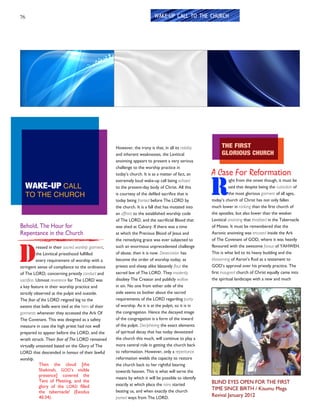 76
Behold, The Hour for
Repentance in the Church
D
ressed in their sacred worship garment,
the Levitical priesthood fulfilled
every requirement of worship with a
stringent sense of compliance to the ordinance
of The LORD, concerning priestly conduct and
sacrifice. Utmost reverence for The LORD was
a key feature in their worship practice and
strictly observed at the pulpit and outside.
The fear of the LORD reigned big to the
extent that bells were tied at the hem of their
garments whenever they accessed the Ark Of
The Covenant. This was designed as a safety
measure in case the high priest had not well
prepared to appear before the LORD, and the
wrath struck. Their fear of The LORD remained
virtually untainted based on the Glory of The
LORD that descended in honour of their lawful
worship.
Then the cloud [the
Shekinah, GOD’s visible
presence] covered the
Tent of Meeting, and the
glory of the LORD filled
the tabernacle! (Exodus
40:34).
WAKE-UP CALL
TO THE CHURCH
However, the irony is that, in all its nobility
and inherent weaknesses, the Levitical
anointing appears to present a very serious
challenge to the worship practice in
today’s church. It is as a matter of fact, an
extremely loud wake-up call being echoed
to the present-day body of Christ. All this
is courtesy of the defiled sacrifice that is
today being fronted before The LORD by
the church. It is a fall that has mutated into
an affront to the established worship code
of The LORD, and the sacrificial Blood that
was shed at Calvary. If there was a time
at which the Precious Blood of Jesus and
the remedying grace was ever subjected to
such an enormous unprecedented challenge
of abuse, then it is now. Desecration has
become the order of worship today, as
priests and sheep alike blatantly flout the
sacred law of The LORD. They insolently
disobey The Creator and publicly wallow
in sin. No one from either side of the
aisle seems to bother about the sacred
requirements of the LORD regarding purity
of worship. As it is at the pulpit, so it is in
the congregation. Hence the decayed image
of the congregation is a form of the inward
of the pulpit. Deciphering the exact elements
of spiritual decay that has today devastated
the church this much, will continue to play a
more central role in getting the church back
to reformation. However, only a repentance
reformation wields the capacity to restore
the church back to her rightful bearing
towards heaven. This is what will serve the
means by which it will be possible to identify
exactly at which place the rains started
beating us, and when exactly the church
parted ways from The LORD.
A Case For Reformation
R
ight from the onset though, it must be
said that despite being the custodian of
the most glorious garment of all ages,
today’s church of Christ has not only fallen
much lower in ranking than the first church of
the apostles, but also lower than the weaker
Levitical anointing that throbbed in the Tabernacle
of Moses. It must be remembered that the
Aaronic anointing was encased inside the Ark
of The Covenant of GOD, where it was heavily
flavoured with the awesome favour of YAHWEH.
This is what led to its heavy budding and the
blossoming of Aaron’s Rod as a testament to
GOD’s approval over his priestly practice. The
first inaugural church of Christ equally came into
the spiritual landscape with a new and much
THE FIRST
GLORIOUS CHURCH
WAKE-UP CALL TO THE CHURCH
BLIND EYES OPEN FOR THE FIRST
TIME SINCE BIRTH / Kisumu Mega
Revival January 2012
 
