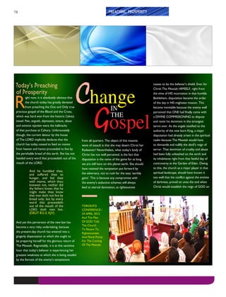 78
Change
IN
THE
Gospel
TORONTO
CONFERENCE /
24 APRIL 2012
And The Man
Of GOD Told
The Church
To Return To
Righteousness
And Moral Purity
For The Coming
Of The Messiah.
PREACHING PROSPERITY
Today’s Preaching
of Prosperity
R
ight now, it is absolutely obvious that
the church today has greatly deviated
from preaching the One and Only true
precious gospel of the Blood and the Cross,
which was hard won from the historic Calvary
travail. Pain, anguish, depression, torture, abuse
and extreme rejection were the hallmarks
of that purchase at Calvary. Unfortunately
though, the current detour by the house
of The LORD implicitly declares that the
church has today ceased to feed on manna
from heaven and hence proceeded to live by
the perishable bread of this earth. She has not
heeded every word that proceedeth out of the
mouth of the LORD.
And he humbled thee,
and suffered thee to
hunger, and fed thee
with manna, which thou
knewest not, neither did
thy fathers know; that he
might make thee know
that man doth not live by
bread only, but by every
word that proceedeth
out of the mouth of the
LORD doth man live.
(DEUT 8:2-3; KJV).
And yet this perversion of the new law has
become a very risky undertaking, because
the present-day church has entered into a
gingerly dispensation at which she ought to
be preparing herself for the glorious return of
The Messiah. Regrettably, it is at this sensitive
hour that today’s believer is experiencing her
greatest weakness at which she is being assailed
by the fiercest of the enemy’s temptations
from all quarters. The object of this massive
wave of assault is that she may desert Christ her
Redeemer! Nevertheless, what today’s body of
Christ has not well perceived, is the fact that
disputation is the name of the game for as long
we are still here on this planet earth. She should
have resisted the temptation put forward by
the adversary, not to rush for the easy ‘earthly
gains’. This is because any compromise with
the enemy’s seductive schemes will always
lead to eternal damnation, as righteousness
ceases to be the believer’s shield. Even for
Christ The Messiah HIMSELF, right from
the time of HIS incarnation in that humble
Bethlehem, disputation became the order
of the day in HIS mightiest mission. This
became inevitable because the enemy well
perceived that ONE had finally come with
a DIVINE COMMISSIONING to dispute
and resist his dominion in the strongest
terms ever. As the angels testified to the
authority of the new born King, a major
disputation had already arisen in the spiritual
realm because The Messiah would have
to dismantle and nullify the devil’s reign of
terror. That dominion of cruelty and abuse
had been fully unleashed on the earth and
its inhabitants right from that fateful day of
controversy at the Garden of Eden. Owing
to this, the church as a major player in that
spiritual landscape, should have known it
too well that the conflict against the entities
of darkness, prevail on unto the end when
Christ would establish the reign of GOD on
 