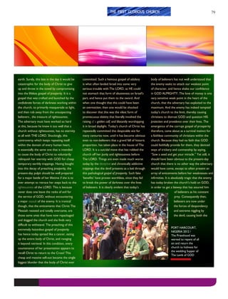 79
earth. Surely, this late in the day it would be
catastrophic for the body of Christ to give
up and throw in the towel by compromising
into the lifeless gospel of prosperity. It is a
gospel that was crafted and launched by the
confederate forces of darkness working within
the church, to primarily masquerade as light,
and then rob away from the unsuspecting
believers , the treasure of righteousness.
The adversary must have worked so hard
at this, because he knew it too well that a
church without righteousness, has no eternity
at all with THE LORD. Shockingly, this
controversy which keeps repeating itself
within the domain of every human heart,
is essentially the same one that is intended
to cause the body of Christ to voluntarily
relinquish her eternity with GOD for cheap
temporary earthly trappings. Having bought
into this decay of preaching prosperity, the
present-day pulpit should be well prepared
for a major battle of her lifetime if she is to
ever attempt to retrace her steps back to the
righteousness of the LORD. This is because
never does one leave the ranks of evil for
the service of GOD, without encountering
a major assault of the enemy. It is ironical
though, that the enticements that Christ The
Messiah resisted and totally overcame, are
those same ones that have now repackaged
and dogged the church and she finds very
difficult to withstand. The preaching of this
extremely hazardous gospel of prosperity
has hence today spread like a cancer, eating
up the entire body of Christ, and ravaging
it beyond retrieval. In this condition, every
countenance of her presentation appears to
recall Christ to return to the Cross! This
cheap and massive sell-out became the single
biggest blunder that the body of Christ ever
committed. Such a heinous gospel of adultery
is what often landed Israel into some very
serious trouble with The LORD, as HE could
not stomach that form of abusiveness on Israel’s
part, and hence put them to the sword. And
when one thought that this could have been
an overreaction, then one would be shocked
to discover that this was the vilest form of
promiscuous idolatry that literally involved the
raising of a golden calf, and blatantly worshipping
it in broad daylight. Today’s church of Christ has
repeatedly committed this despicable vice for
many centuries now, until it has become obvious
even to non-believers that a grand fall of historic
proportion, has taken place in the house of The
LORD. It is a suicidal move that has robbed the
church off her purity and righteousness before
The LORD. Things are even made much worse
today by the deceptive and chronically addictive
trappings that the devil presents as a bait through
this pathological gospel of prosperity. Such fake
‘benefits’ have proven worthless, since they fail
to break the power of darkness over the lives
of believers. It is clearly evident that today’s
body of believers has not well understood that
the enemy seeks to attack our weakest point
of character, and hence shake our confidence
in GOD ALMIGHTY. The love of money is one
very sensitive weak point in the heart of the
church, that the adversary has exploited to the
maximum. And the enemy has indeed tempted
today’s church to the limit, thereby causing
christians to distrust GOD and question HIS
protection and providence over their lives. The
emergence of the corrupt gospel of prosperity
therefore, came about as a survival instinct for
a faithless community of christians within the
church. Because they had no faith that GOD
could faithfully provide for them, they deviced
ways of trickery and conmanship by saying,
“Sow a seed and get your miracle.” Yet still, it
should have been obvious to the present-day
church that there is no other way the adversary
would have come, except to often present an
array of enticements before her weaknesses and
infirmities. It is absolutely tragic that the enemy
has today broken the church’s hold on GOD,
in order to get a leeway that has assured him
of believers as his constant
prey. Consequently then,
believers are now under
the forces of despondency
and extreme niggling by
the devil, causing both the
THE FIRST GLORIOUS CHURCH
PORT HARCOURT,
NIGERIA 2012 /
The Priesthood was
warned to repent of all
sin and return the
church to holiness for
the wedding Supper of
The Lamb of GOD
 