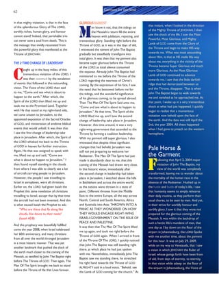 62
in that mighty visitation, is that in the face
of the splendorous Glory of The LORD,
earthly riches, human glory, and honour
cannot stand! Indeed, that perishable trio
can never save a soul from death. This is
the message that vividly resonated from
the powerful glory that manifested at the
Throne of JEHOVAH.
THE 2-TIME CHANGE OF LEADERSHIP
C
aught up in the busy milieu of this
tremendous visitation of the LORD, I
was then awestruck by the escalation
of events that followed in this astounding
vision. The Voice of the LORD then said
to me, “Come and see what is about to
happen to the earth.” After which, the
Spirit of the LORD then lifted me up and
took me to the Promised Land. Together
with He that stood at my right-hand side,
we came unseen to Jerusalem, to the
appointed exposition of the Sacred Oracles
of GOD, and ministration of endtime biblical
events that would unfold. It was then that
I saw the first change of leadership take
place in Jerusalem. After which, the Spirit of
the LORD whisked me back to the Throne
of GOD in heaven for further instruction.
Again, He that was assigned to speak with
me, lifted me up and said, “Come see
what is about to happen to Jerusalem.” I
then found myself standing in the clouds
from where I was able to clearly see a lot
of aircraft carrying people to Jerusalem.
However, the people I saw travelling to
Israel in aeroplanes, were all christians.
Earlier on, the LORD had given Isaiah the
Prophet this same revelation of christians
travelling to Israel, except that by that time
the aircraft had not been invented. And this
is what caused Isaiah the Prophet to ask;
“Who are these that fly along like
clouds, like doves to their nests?
(Isaiah 60:8)
And this prophecy was beautifully fulfilled
come the year 2008, when Israel celebrated
her 60th anniversary, and many christians
from all over the world thronged Jerusalem
in a most historic manner. That was yet
another landmark that pushed the clock of
the earth much closer to the coming of the
Messiah, as testified by John The Baptist right
before The Throne of GOD. Then again, The
Man Of The Spirit brought me back to stand
before the Throne of He that Lives forever.
GLORIOUS RAIMENT
M
en know it not, that the tidings on
the Messiah’s return fill the entire
heaven with jubilation, rejoicing, and
tremendous glory. Standing right before the
Throne of GOD, as it was in the days of old,
I witnessed the raiment of John The Baptist
gradually but steadfastly transfigure into
total glory. It was then that my garment also
became super glorious before the Throne
of the LORD as total silence consumed
the expanse. Already John The Baptist had
ministered to me before the Throne of the
LORD regarding the nearness of Christ’s
coming. By the expression of his face, I saw
the need that he bestowed before me for
the tidings, and the wonderful significance
of his glorious coming, to be spread abroad.
Then The Man Of The Spirit Said unto me,
“Come and see what is about to happen to
Jerusalem.” At that time, The Spirit of the
LORD lifted me up, and I saw the second
change of leadership take place in Jerusalem.
However, this time around, it was a very
right-wing government that ascended to the
Throne by forming a coalition leadership.
With my garment still super glorious, I also
witnessed that despite these significant
changes that had beheld, Jerusalem was
still not yet preparing to welcome her
Redeemer. The Man Of The Spirit had just
made it abundantly clear to me, that this
coming of the Messiah had drawn very close.
In this historic vision, immediately after
the second change in leadership had taken
place in Jerusalem, I watched above the hills
in Bethlehem and across the entire world,
as the nations were thrown in a state of
panic. Different thrones from the Middle
East to the entire Europe, all the way across
North, Central and South America, Africa
and Australia into Asia; THROWN INTO A
PANIC AS THEY WONDERED ON HOW
THEY WOULD ENGAGE RIGHT-WING
ISRAELI GOVERNMENT ON THE ISSUE OF
PEACE AND PALESTINE.
It was then that The Man Of The Spirit lifted
me up again, and took me right before the
Throne of GOD again. When I arrived in front
of the Throne Of The LORD, I quickly noticed
that John The Baptist was still standing right
there, at which place he had just spoken
with me. Nonetheless, immediately John The
Baptist saw me standing there, he stretched
his right hand towards the Throne of GOD
ALMIGHTY said in a loud voice, “Behold, see
the Lamb of GOD coming for the church.” At
that instant, when I looked in the direction
of the Mighty Throne of JEHOVAH, I then
saw the shock of my life. I saw the Most
Powerful, Most Glorious, and Mighty
Lamb of GOD come from the Glory of
the Throne and begin to make HIS way
towards me. What was most astounding
about Him, is that as HE made His way
about me, everything in the vicinity of the
Throne became Super Glorious and much
more Glorious. As the Most Glorious
Lamb of GOD continued to advance
towards me, I saw that the little darkish
ridge that had demarcated between us
and the Throne, disappear. That is when
John The Baptist began to walk towards
me and vanished as he approached me. At
that point, I woke up in a very tremendous
shock at what had just happened. I quickly
began to realize that a momentous
visitation now beheld upon the face of
the earth. And the date was still April the
2nd, the year 2004. All these happened
when I had gone to preach on the western
hemisphere.
Pale Horse &
the Garment
F
ollowing that April 2, 2004 major
visitation of John The Baptist, my
view of the world was completely
transformed, leaving me to wonder about
the mortality of the human race in the
absence of the Redeemer. Hushed up in
the hustle and bustle of today’s life, I saw
that humanity seems to simply rehearse
their daily routine, as they perform their
usual chores, to be seen by men. And yet,
in their strive for worldly honour and
earthly glory, I saw it that they were not
prepared for the glorious coming of the
Messiah. It was within the backdrop of
such a hectic life’s mundane of man, that
one day as I lay down on the floor of the
airport in Johannesburg, the LORD Spoke
with me another time, about the garment
for this hour. It was on July 29, 2009,
while on my way to Venezuela, that I saw
a vision in which JEHOVAH the Ruler of
Israel; whose goings forth have been from
of old, from days of eternity, to eternity.
In that vision while asleep on the floor of
the airport in Johannesburg, the Voice of
Garment for this hour
 