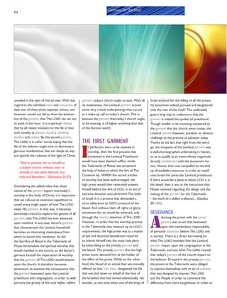 64
unveiled in the eyes of mortal men. With due
regard to the individual merit and uniqueness of
each one of these three separate visions, one
however, would not fail to draw the bottom-
line of the garment, that The LORD has set out
to exalt at this hour. It is a spiritual clothing
that by all means ministers to the life of man
such novelty as glorious, dazzling, sparkling,
faultless and radiant. By this sacred garment,
The LORD is in other words saying that the
life of the believer ought now to illuminate a
glorious manifestation that can dazzle its way
and sparkle the radiance of the light of Christ.
“And to present her to himself as
a radiant church, without stain or
wrinkle or any other blemish, but
holy and blameless.” (Ephesians 25:27)
Considering the added value that these
visions of the garment export into today’s
worship in the body of Christ, it is imperative
that we roll-out an extensive expedition to
unveil every single aspect of how The LORD
views His garment. In that way, it becomes
extremely critical to explore the genesis of all
garments that The LORD has ever advanced
upon mankind. In any case, Aaron’s garment
that characterized the Levitical household
becomes an interesting masterpiece from
which to launch this revelation. As did
the Sacrifice of Blood in the Tabernacle of
Moses foreshadow the spiritual worship that
would manifest in the church, so did Aaron’s
garment foretell the impartation of worship
that the garment of The LORD would bestow
upon the church. It therefore becomes
paramount to examine the consequence that
the garment bestowed upon the Levitical
priesthood and congregation, in order to well
perceive the gravity of the now higher calibre
Garment for this hour
garment today’s church ought to spot. With all
its weaknesses, the Levitical garment scored
some very critical underpinnings that can act
as a wake-up call to today’s church. This is
because the garment that today’s church ought
to be wearing, is of higher anointing than that
of the Aaronic watch.
THE FIRST GARMENT
I
f perfection were to be attained in
worship, then the first practice that
presented in the Levitical Priesthood
would have been deemed suffice. Inside
the Tabernacle of Moses was presented
the holy of holies at which the Ark of The
Covenant lay. WHEN the sacred articles
of worship had been well-arranged, the
high priest would then reverently present
himself before the Ark of GOD, in an act of
extreme devotion unto JEHOVAH The GOD
of Israel. It is a process that demanded a
strict adherence to GOD’S protocol of the
blood. And without claim of rights or glory,
atonement for sin would be achieved, only
through the merciful attention of The LORD.
However, in order that the worship practice
in the Tabernacle may measure up to GOD’S
requirements, the high priest was as a matter
of law and doctrinal benediction required
to submit himself into the most holy place
by subscribing to the priestly garment and
the blood. The priestly garment that the high
priest wore, denoted him as the holder of
the office of the priest. While on the other
hand, the blood of an animal that was annually
offered on that Yom Kipur, designated the life
that was laid down on behalf of the lives of
the Israelites that had sinned intentionally. No
wonder, at one time when one of the kings of
Israel ordered for the killing of all the priests,
his henchmen indeed pursued and slaughtered
only the men of the cloth! This undeniably
goes a long way to underscore that the
garment is indeed the symbol of priesthood.
Though smaller in its anointing compared to
the garment that the church wears today, the
Levitical raiment however, presents an obvious
challenge to the practice of salvation today.
Thanks to the fact that right from the word
go, the inception of the Levitical garment was
a well-choreographed undertaking in heaven,
so as to qualify as an event whose magnitude
directly corroborated with the atonement for
sins. Heaven then was compelled to marshal
up all available resources, in order to install
unto Israel this particular Levitical priesthood.
If there would be a place at which GOD is in
the detail, then it was in the instruction that
Moses received regarding the design and the
making of the garment for the Tabernacle
- the work of a skilled craftsman... (Exodus
39:1-31).
SEVERANCE
A
dorning the priest with the sacred
garment was an act that bestowed
upon him tremendous responsibility
of personal separation before The LORD and
in society. There is a direct borrowing on
what The LORD intended that the Levitical
garment impart upon the congregation at the
Tabernacle, and into what The LORD intends
that today’s garment of the church impart on
the believer. Dressed in the priestly garment,
the priests at the Tabernacle were obliged
to express themselves with an air of authority
that was designed to impress The LORD
and the People in order to command the
difference from mere haughtiness. In order to
 