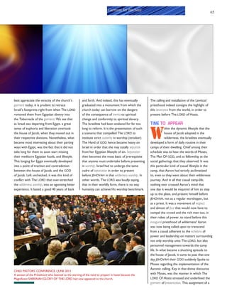 65
Garment for this hour
best appreciate the veracity of the church’s
garment today, it is prudent to retrace
Israel’s footprints right from when The LORD
removed them from Egyptian slavery into
the Tabernacle of the garment. We see that
as Israel was departing from Egypt, a great
sense of euphoria and liberation overtook
the house of Jacob, when they moved out in
their respective divisions. Nonetheless, what
became most interesting about their parting
ways with Egypt, was the fact that it did not
take long for them to soon start missing
their mediocre Egyptian foods, and lifestyle.
This longing for Egypt eventually developed
into a point of traction and contradiction
between the house of Jacob, and the GOD
of Jacob. Left unchecked, it was this kind of
conflict with The LORD that over-stretched
the wilderness worship, into an agonizing bitter
experience. It lasted a good 40 years of back
and forth. And indeed, this has eventually
graduated into a monument from which the
church today can borrow on the dangers
of the consequence of inertia to spiritual
change and conformity to spiritual slavery.
The Israelites had been enslaved for far too
long to reform. It is the presentation of such
a scenario that compelled The LORD to
institute strict austerity in worship (stroiker).
The Hand of GOD hence became heavy on
Israel in order that she may totally separate
from her Egyptian lifestyle of sin. Separation
then becomes the most basic of prerequisite
that anyone must undertake before presenting
in worship. Israel had to undergo the same
cadre of separation in order to present
before JEHOVAH in that wilderness worship. In
other words, The LORD was loudly saying,
that in their worldly form, there is no way
humanity can achieve HIS worship benchmark.
The calling and installation of the Levitical
priesthood indeed consigns the highlight of
this severance from the world, in order to
present before The LORD of Hosts.
TIME TO APPEAR
W
ithin the dynamic lifestyle that the
house of Jacob adopted in the
wilderness, the Israelites eventually
developed a form of daily routine in their
camps of their dwelling. Chief among their
schedule was to hear the words of Moses,
The Man Of GOD, and to fellowship at the
social gatherings that they observed. It was
this particular kind of casual lifestyle in the
camp, that Aaron had strictly acclimatized
to, even as they went about their wilderness
journey. And in all that casual camp-life,
nothing ever crossed Aaron’s mind that
one day it would be required of him to step
up to the plate, and present himself before
JEHOVAH, not as a regular worshipper, but
as a priest. It was a movement of respect
and almost of fear that would now have to
compel the crowd and the rich men too, in
their robes of power, to stand before this
inaugural priesthood of wilderness! Aaron
was now being called upon to transcend
from a casual adherent to the echelons of
power and leadership on matters surrounding
not only worship unto The LORD, but also
personnel management towards the camp
life. In what became a shocking episode to
the house of Jacob, it came to pass that one
day JEHOVAH their GOD suddenly Spoke to
Moses regarding the implementation of the
Aaronic calling. Key in that divine discourse
with Moses, was the manner in which The
LORD Of Hosts stressed and underlined the
garment of presentation. This assignment of a
CHILE PASTORS' CONFERENCE / JUNE 2013
A section of the Priesthood who listened to the warning of the need to prepare in haste because the
Magnificent SHEKINAH GLORY OF THE LORD had now appeared to the church.
 