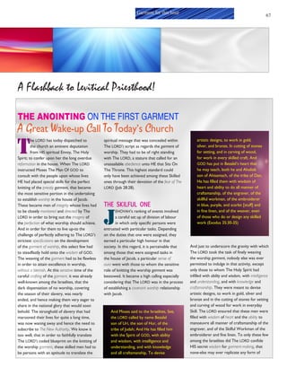 67
Garment for this hour
THE ANOINTING ON THE FIRST GARMENT
A Great Wake-up Call To Today’s Church
T
he LORD has today dispatched to
the church an eminent deputation
from HIS spiritual Envoy, The Holy
Spirit; to confer upon her the long overdue
reformation in the house. When The LORD
instructed Moses The Man Of GOD to
consult with the people upon whose lives
HE had placed special skills for the perfect
knitting of the priestly garment, that became
the most sensitive portion in the undertaking
to establish worship in the house of Jacob.
These became men of integrity whose lives had
to be closely monitored and directed by The
LORD in order to bring out the imagery of
the perfection of what worship should achieve.
And in order for them to live up-to the
challenge of perfectly adhering to The LORD’S
strictest specifications on the development
of the garment of worship, this select few had
to steadfastly hold onto the wisdom of GOD.
The weaving of the garment had to be flawless
in order to attain excellence in worship,
without a blemish. At this sensitive time of the
careful crafting of the garment, it was already
well-known among the Israelites, that the
dark dispensation of no worship, covering
the season of their slavery, was nearly
ended, and hence making them very eager to
share in the national glory that would soon
behold. The stronghold of slavery that had
marooned their lives for quite a long time,
was now waning away and hence the need to
subscribe to The New Authority. We know it
too well, that in order to faithfully translate
The LORD’S coded blueprint on the knitting of
the worship garment, these skilled men had to
be persons with an aptitude to translate the
spiritual message that was concealed within
The LORD’S script as regards the garment of
worship. They had to be of right standing
with The LORD, a stature that called for an
unassailable obedience unto HE that Sits On
The Throne. This highest standard could
only have been achieved among these Skilled
ones through their devotion of the fear of The
LORD (Job 28:28).
THE SKILFUL ONE
J
EHOVAH’s ranking of events involved
a careful set up of division of labour
in which only specific persons were
entrusted with particular tasks. Depending
on the duties that one were assigned, they
earned a particular high honour in that
society. In this regard, it is perceivable that
among those that were assigned tasks in
the house of Jacob, a particular sense of
aura went with those to whom the sensitive
role of knitting the worship garment was
bestowed. It became a high calling especially
considering that The LORD was in the process
of establishing a covenant worship relationship
with Jacob.
And Moses said to the Israelites, See,
the LORD called by name Bezalel
son of Uri, the son of Hur, of the
tribe of Judah; And He has filled him
with the Spirit of GOD, with ability
and wisdom, with intelligence and
understanding, and with knowledge
and all craftsmanship, To devise
artistic designs, to work in gold,
silver, and bronze, In cutting of stones
for setting, and in carving of wood,
for work in every skilled craft. And
GOD has put in Bezalel’s heart that
he may teach, both he and Aholiab
son of Ahisamach, of the tribe of Dan.
He has filled them with wisdom of
heart and ability to do all manner of
craftsmanship, of the engraver, of the
skillful workman, of the embroiderer
in blue, purple, and scarlet [stuff] and
in fine linen, and of the weaver, even
of those who do or design any skilled
work (Exodus 35:30-35)
And just to underscore the gravity with which
The LORD took the task of finely weaving
the worship garment, nobody else was ever
permitted to indulge in that activity, except
only those to whom The Holy Spirit had
infilled with ability and wisdom, with intelligence
and understanding, and with knowledge and
craftsmanship. They were meant to devise
artistic designs, to work in gold, silver and
bronze and in the cutting of stones for setting
and curving of wood for work in everyday
Skill. The LORD ensured that these men were
filled with wisdom of heart and the ability to
manoeuvre all manner of craftsmanship of the
engraver, and of the Skilful Workman of the
embroiderer and fine linen. To only these few
among the Israelites did The LORD confide
HIS secret wisdom for garment-making, that
none-else may ever replicate any form of
A Flashback to Levitical Priesthood!
 