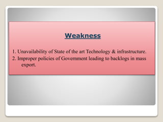 Weakness
1. Unavailability of State of the art Technology & infrastructure.
2. Improper policies of Government leading to backlogs in mass
export.
 