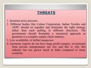 THREATS
1. Immense price pressure.
2. Different bodies like Cotton Corporation, Indian Textiles and
AEPC should sit together and formulate the right strategy
rather than each pulling in different directions. The
government should formulate a structured approach as
garments is a complex supply-chain industry.
3. Low availability of skilled manpower.
4. Garments exports do not have large profit margins, investments
from private entrepreneurs are low and this is why this
industry has not grown much in India compared to many
countries.
 
