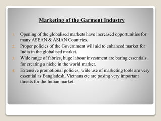 Marketing of the Garment Industry
1. Opening of the globalised markets have increased opportunities for
many ASEAN & ASIAN Countries.
2. Proper policies of the Government will aid to enhanced market for
India in the globalised market.
3. Wide range of fabrics, huge labour investment are baring essentials
for creating a niche in the world market.
4. Extensive promotional policies, wide use of marketing tools are very
essential as Bangladesh, Vietnam etc are posing very important
threats for the Indian market.
 