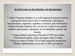 * India's Garment Industry is a well-organized enterprise and is
among the best in the world. It constitutes of designers,
manufacturers, exporters, suppliers, stockiest, and wholesalers.
Indian Garment Industry has carved out a niche in the global
markets and earned a reputation for its durability, quality and
beauty.
* A huge industry growing at the rate of 30% per annum.
* Distributed equally across all major cities of India.
* It has an output of about 7% of total industrial production.
* Market capitalization is at a rate of 20% per annum.
An Overview on the Industry- An Introduction
 
