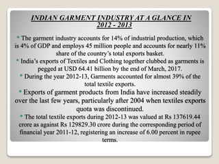 * The garment industry accounts for 14% of industrial production, which
is 4% of GDP and employs 45 million people and accounts for nearly 11%
share of the country’s total exports basket.
* India’s exports of Textiles and Clothing together clubbed as garments is
pegged at USD 64.41 billion by the end of March, 2017.
* During the year 2012-13, Garments accounted for almost 39% of the
total textile exports.
* Exports of garment products from India have increased steadily
over the last few years, particularly after 2004 when textiles exports
quota was discontinued.
* The total textile exports during 2012-13 was valued at Rs 137619.44
crore as against Rs 129829.30 crore during the corresponding period of
financial year 2011-12, registering an increase of 6.00 percent in rupee
terms.
INDIAN GARMENT INDUSTRY AT A GLANCE IN
2012 - 2013
 