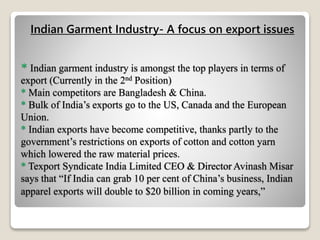 * Indian garment industry is amongst the top players in terms of
export (Currently in the 2nd Position)
* Main competitors are Bangladesh & China.
* Bulk of India’s exports go to the US, Canada and the European
Union.
* Indian exports have become competitive, thanks partly to the
government’s restrictions on exports of cotton and cotton yarn
which lowered the raw material prices.
* Texport Syndicate India Limited CEO & Director Avinash Misar
says that “If India can grab 10 per cent of China’s business, Indian
apparel exports will double to $20 billion in coming years,”
Indian Garment Industry- A focus on export issues
 