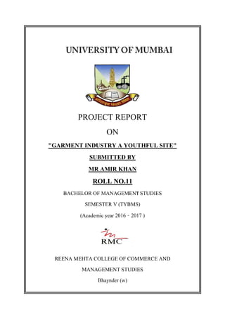 PROJECT REPORT
ON
"GARMENT INDUSTRY A YOUTHFUL SITE"
SUBMITTED BY
MR AMIR KHAN
ROLL NO.11
BACHELOR OF MANAGEMENT STUDIES
SEMESTER V (TYBMS)
(Academic year 2016 – 2017 )
REENA MEHTA COLLEGE OF COMMERCE AND
MANAGEMENT STUDIES
Bhaynder (w)
 