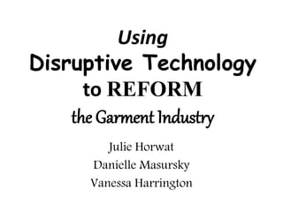 Using
Disruptive Technology
to REFORM
the Garment Industry
Julie Horwat
Danielle Masursky
Vanessa Harrington
 