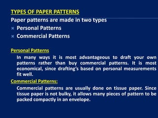 TYPES OF PAPER PATTERNS
Paper patterns are made in two types
 Personal Patterns
 Commercial Patterns
Personal Patterns
In many ways it is most advantageous to draft your own
patterns rather than buy commercial patterns. It is most
economical, since drafting’s based on personal measurements
fit well.
Commercial Patterns:
Commercial patterns are usually done on tissue paper. Since
tissue paper is not bulky, it allows many pieces of pattern to be
packed compactly in an envelope.
 