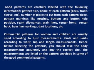 Good patterns are carefully labeled with the following
information: pattern size, name of each pattern (back, front,
sleeve, etc), number of pieces to cut from each pattern piece,
pattern markings like notches, buttons and button hole
position, seam allowances, grain lines, center front, center
back, hem line markings, dart locations, etc
Commercial patterns for women and children are usually
sized according to bust measurements. Pants and skirts
according to waist, hip and length measurements. Hence
before selecting the patterns, you should take the body
measurements accurately and buy the correct size. The
measurements are listed on the pattern envelope in some of
the good commercial patterns.
 