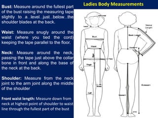 Bust: Measure around the fullest part
of the bust raising the measuring tape
slightly to a level just below the
shoulder blades at the back.
Waist: Measure snugly around the
waist (where you tied the cord)
keeping the tape parallel to the floor.
Neck: Measure around the neck,
passing the tape just above the collar
bone in front and along the base of
the neck at the back.
Shoulder: Measure from the neck
joint to the arm joint along the middle
of the shoulder
Front waist length: Measure down from
neck at highest point of shoulder to waist
line through the fullest part of the bust
Ladies Body Measurements
 
