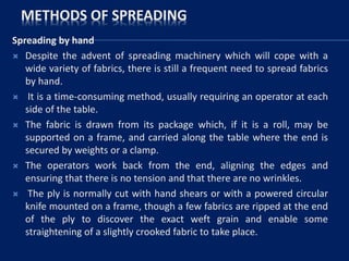 METHODS OF SPREADING
Spreading by hand
 Despite the advent of spreading machinery which will cope with a
wide variety of fabrics, there is still a frequent need to spread fabrics
by hand.
 It is a time-consuming method, usually requiring an operator at each
side of the table.
 The fabric is drawn from its package which, if it is a roll, may be
supported on a frame, and carried along the table where the end is
secured by weights or a clamp.
 The operators work back from the end, aligning the edges and
ensuring that there is no tension and that there are no wrinkles.
 The ply is normally cut with hand shears or with a powered circular
knife mounted on a frame, though a few fabrics are ripped at the end
of the ply to discover the exact weft grain and enable some
straightening of a slightly crooked fabric to take place.
 