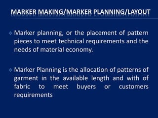 MARKER MAKING/MARKER PLANNING/LAYOUT
 Marker planning, or the placement of pattern
pieces to meet technical requirements and the
needs of material economy.
 Marker Planning is the allocation of patterns of
garment in the available length and with of
fabric to meet buyers or customers
requirements
 