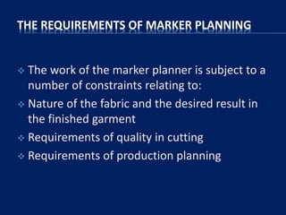 THE REQUIREMENTS OF MARKER PLANNING
 The work of the marker planner is subject to a
number of constraints relating to:
 Nature of the fabric and the desired result in
the finished garment
 Requirements of quality in cutting
 Requirements of production planning
 
