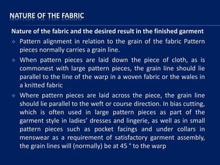 NATURE OF THE FABRIC
Nature of the fabric and the desired result in the finished garment
 Pattern alignment in relation to the grain of the fabric Pattern
pieces normally carries a grain line.
 When pattern pieces are laid down the piece of cloth, as is
commonest with large pattern pieces, the grain line should lie
parallel to the line of the warp in a woven fabric or the wales in
a knitted fabric
 Where pattern pieces are laid across the piece, the grain line
should lie parallel to the weft or course direction. In bias cutting,
which is often used in large pattern pieces as part of the
garment style in ladies’ dresses and lingerie, as well as in small
pattern pieces such as pocket facings and under collars in
menswear as a requirement of satisfactory garment assembly,
the grain lines will (normally) be at 45 ° to the warp
 