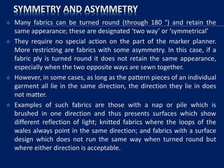 SYMMETRY AND ASYMMETRY
 Many fabrics can be turned round (through 180 °) and retain the
same appearance; these are designated ‘two way’ or ‘symmetrical’
 They require no special action on the part of the marker planner.
More restricting are fabrics with some asymmetry. In this case, if a
fabric ply is turned round it does not retain the same appearance,
especially when the two opposite ways are sewn together.
 However, in some cases, as long as the pattern pieces of an individual
garment all lie in the same direction, the direction they lie in does
not matter.
 Examples of such fabrics are those with a nap or pile which is
brushed in one direction and thus presents surfaces which show
different reflection of light; knitted fabrics where the loops of the
wales always point in the same direction; and fabrics with a surface
design which does not run the same way when turned round but
where either direction is acceptable.
 