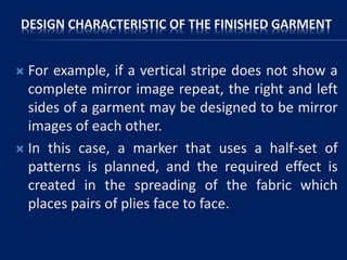 DESIGN CHARACTERISTIC OF THE FINISHED GARMENT
 For example, if a vertical stripe does not show a
complete mirror image repeat, the right and left
sides of a garment may be designed to be mirror
images of each other.
 In this case, a marker that uses a half-set of
patterns is planned, and the required effect is
created in the spreading of the fabric which
places pairs of plies face to face.
 