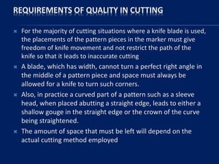 REQUIREMENTS OF QUALITY IN CUTTING
 For the majority of cutting situations where a knife blade is used,
the placements of the pattern pieces in the marker must give
freedom of knife movement and not restrict the path of the
knife so that it leads to inaccurate cutting
 A blade, which has width, cannot turn a perfect right angle in
the middle of a pattern piece and space must always be
allowed for a knife to turn such corners.
 Also, in practice a curved part of a pattern such as a sleeve
head, when placed abutting a straight edge, leads to either a
shallow gouge in the straight edge or the crown of the curve
being straightened.
 The amount of space that must be left will depend on the
actual cutting method employed
 