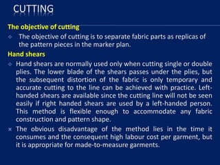 CUTTING
The objective of cutting
 The objective of cutting is to separate fabric parts as replicas of
the pattern pieces in the marker plan.
Hand shears
 Hand shears are normally used only when cutting single or double
plies. The lower blade of the shears passes under the plies, but
the subsequent distortion of the fabric is only temporary and
accurate cutting to the line can be achieved with practice. Left-
handed shears are available since the cutting line will not be seen
easily if right handed shears are used by a left-handed person.
This method is flexible enough to accommodate any fabric
construction and pattern shape.
 The obvious disadvantage of the method lies in the time it
consumes and the consequent high labour cost per garment, but
it is appropriate for made-to-measure garments.
 