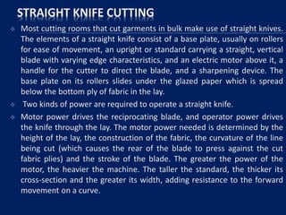STRAIGHT KNIFE CUTTING
 Most cutting rooms that cut garments in bulk make use of straight knives.
The elements of a straight knife consist of a base plate, usually on rollers
for ease of movement, an upright or standard carrying a straight, vertical
blade with varying edge characteristics, and an electric motor above it, a
handle for the cutter to direct the blade, and a sharpening device. The
base plate on its rollers slides under the glazed paper which is spread
below the bottom ply of fabric in the lay.
 Two kinds of power are required to operate a straight knife.
 Motor power drives the reciprocating blade, and operator power drives
the knife through the lay. The motor power needed is determined by the
height of the lay, the construction of the fabric, the curvature of the line
being cut (which causes the rear of the blade to press against the cut
fabric plies) and the stroke of the blade. The greater the power of the
motor, the heavier the machine. The taller the standard, the thicker its
cross-section and the greater its width, adding resistance to the forward
movement on a curve.
 