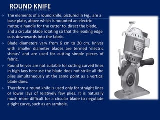 ROUND KNIFE
 The elements of a round knife, pictured in Fig., are a
base plate, above which is mounted an electric
motor, a handle for the cutter to direct the blade,
and a circular blade rotating so that the leading edge
cuts downwards into the fabric.
 Blade diameters vary from 6 cm to 20 cm. Knives
with smaller diameter blades are termed ‘electric
shears’ and are used for cutting simple pieces of
fabric.
 Round knives are not suitable for cutting curved lines
in high lays because the blade does not strike all the
plies simultaneously at the same point as a vertical
blade does.
 Therefore a round knife is used only for straight lines
or lower lays of relatively few plies. It is naturally
much more difficult for a circular blade to negotiate
a tight curve, such as an armhole.
 