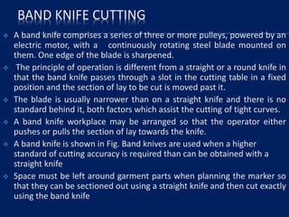 BAND KNIFE CUTTING
 A band knife comprises a series of three or more pulleys, powered by an
electric motor, with a continuously rotating steel blade mounted on
them. One edge of the blade is sharpened.
 The principle of operation is different from a straight or a round knife in
that the band knife passes through a slot in the cutting table in a fixed
position and the section of lay to be cut is moved past it.
 The blade is usually narrower than on a straight knife and there is no
standard behind it, both factors which assist the cutting of tight curves.
 A band knife workplace may be arranged so that the operator either
pushes or pulls the section of lay towards the knife.
 A band knife is shown in Fig. Band knives are used when a higher
standard of cutting accuracy is required than can be obtained with a
straight knife
 Space must be left around garment parts when planning the marker so
that they can be sectioned out using a straight knife and then cut exactly
using the band knife
 