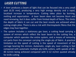 LASER CUTTING
 A laser produces a beam of light that can be focused into a very small
spot (0.25 mm), producing a very high energy density and a rapid,
localized increase in temperature. Cutting takes place by burning,
melting and vaporization. A laser beam does not become blunt and
need renewing, but it does suffer from limited depth of focus. This limits
the depth of fabric it can cut and the best results are achieved when
cutting single plies. There is also a risk with thermoplastic fibres that the
edges may fuse together.
 The system includes a stationary gas laser, a cutting head carrying a
system of mirrors which reflect the laser beam to the cutting line, a
computer which operates the entire system, and a means of removing
cut parts from the conveyor carrying the single ply of fabric. A practical
limitation on the speed of cutting is the speed of movement of the
carriage bearing the mirrors. Automatic, single ply, laser cutting is fast
compared with automatic multiple ply knife cutters, with speeds of 30–
40 m/min being achieved compared with 5–12 m/min quoted already
for knife cutting
 