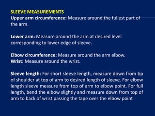 SLEEVE MEASUREMENTS
Upper arm circumference: Measure around the fullest part of
the arm.
Lower arm: Measure around the arm at desired level
corresponding to lower edge of sleeve.
Elbow circumference: Measure around the arm elbow.
Wrist: Measure around the wrist.
Sleeve length: For short sleeve length, measure down from tip
of shoulder at top of arm to desired length of sleeve. For elbow
length sleeve measure from top of arm to elbow point. For full
length, bend the elbow slightly and measure down from top of
arm to back of wrist passing the tape over the elbow point
 