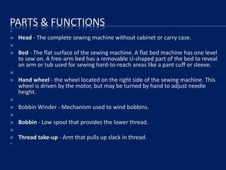 PARTS & FUNCTIONS

 Head - The complete sewing machine without cabinet or carry case.

 Bed - The flat surface of the sewing machine. A flat bed machine has one level
to sew on. A free-arm bed has a removable U-shaped part of the bed to reveal
an arm or tub used for sewing hard-to-reach areas like a pant cuff or sleeve.

 Hand wheel - the wheel located on the right side of the sewing machine. This
wheel is driven by the motor, but may be turned by hand to adjust needle
height.

 Bobbin Winder - Mechanism used to wind bobbins.

 Bobbin - Low spool that provides the lower thread.

 Thread take-up - Arm that pulls up slack in thread.

 