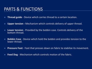 PARTS & FUNCTIONS
 Thread guide - Device which carries thread to a certain location.
 Upper tension - Mechanism which controls delivery of upper thread.
 Lower tension - Provided by the bobbin case. Controls delivery of the
bottom thread.
 Bobbin Case - Device which hold the bobbin and provides tension to the
lower thread.
 Pressure Foot - Foot that presses down on fabric to stabilize its movement.
 Feed Dog - Mechanism which controls motion of the fabric.
 