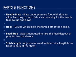 PARTS & FUNCTIONS
 Needle Plate - Plate under pressure foot with slots to
allow feed dog to reach fabric and opening for the needle
to move up and down.

 Hook - Device which picks the thread off of the needle.

 Feed drop - Adjustment used to take the feed dog out of
play for free hand work.

 Stitch length - Adjustment used to determine length from
front to back of the stitch.
 