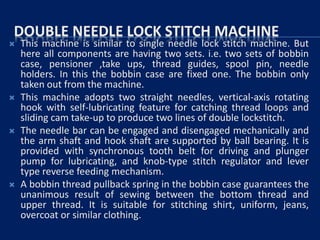 DOUBLE NEEDLE LOCK STITCH MACHINE
 This machine is similar to single needle lock stitch machine. But
here all components are having two sets. i.e. two sets of bobbin
case, pensioner ,take ups, thread guides, spool pin, needle
holders. In this the bobbin case are fixed one. The bobbin only
taken out from the machine.
 This machine adopts two straight needles, vertical-axis rotating
hook with self-lubricating feature for catching thread loops and
sliding cam take-up to produce two lines of double lockstitch.
 The needle bar can be engaged and disengaged mechanically and
the arm shaft and hook shaft are supported by ball bearing. It is
provided with synchronous tooth belt for driving and plunger
pump for lubricating, and knob-type stitch regulator and lever
type reverse feeding mechanism.
 A bobbin thread pullback spring in the bobbin case guarantees the
unanimous result of sewing between the bottom thread and
upper thread. It is suitable for stitching shirt, uniform, jeans,
overcoat or similar clothing.
 