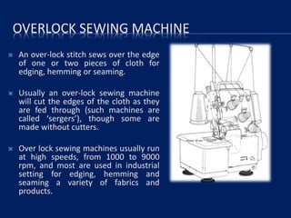 OVERLOCK SEWING MACHINE
 An over-lock stitch sews over the edge
of one or two pieces of cloth for
edging, hemming or seaming.
 Usually an over-lock sewing machine
will cut the edges of the cloth as they
are fed through (such machines are
called ‘sergers’), though some are
made without cutters.
 Over lock sewing machines usually run
at high speeds, from 1000 to 9000
rpm, and most are used in industrial
setting for edging, hemming and
seaming a variety of fabrics and
products.
 