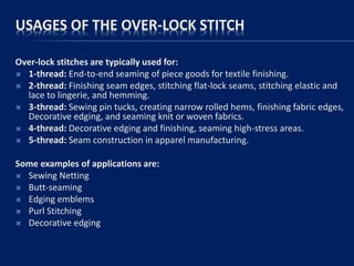 USAGES OF THE OVER-LOCK STITCH
Over-lock stitches are typically used for:
 1-thread: End-to-end seaming of piece goods for textile finishing.
 2-thread: Finishing seam edges, stitching flat-lock seams, stitching elastic and
lace to lingerie, and hemming.
 3-thread: Sewing pin tucks, creating narrow rolled hems, finishing fabric edges,
Decorative edging, and seaming knit or woven fabrics.
 4-thread: Decorative edging and finishing, seaming high-stress areas.
 5-thread: Seam construction in apparel manufacturing.
Some examples of applications are:
 Sewing Netting
 Butt-seaming
 Edging emblems
 Purl Stitching
 Decorative edging
 