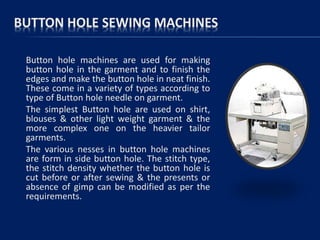 BUTTON HOLE SEWING MACHINES
Button hole machines are used for making
button hole in the garment and to finish the
edges and make the button hole in neat finish.
These come in a variety of types according to
type of Button hole needle on garment.
The simplest Button hole are used on shirt,
blouses & other light weight garment & the
more complex one on the heavier tailor
garments.
The various nesses in button hole machines
are form in side button hole. The stitch type,
the stitch density whether the button hole is
cut before or after sewing & the presents or
absence of gimp can be modified as per the
requirements.
 