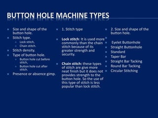 BUTTON HOLE MACHINE TYPES
 Size and shape of the
button hole.
 Stitch type.
 Lock stitch,
 Chain stitch.
 Stitch density.
 Type of button hole.
 Button hole cut before
stitch,
 Button hole cut after
stitch.
 Presence or absence gimp.
 1. Stitch type
 Lock stitch: It is used more
commonly than the chain
stitch because of its
greater strength and
security.
 Chain stitch: these types
of stitch are give more
neat finish but it does not
provides strength to the
button hole. So the use of
this type of stitch is less
popular than lock stitch.
 2. Size and shape of the
button hole.

 Eyelet Buttonhole
 Straight Buttonhole
 Standard
 Taper Bar
 Straight Bar Tacking
 Round Bar Tacking
 Circular Stitching
 