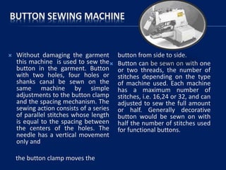 BUTTON SEWING MACHINE
 Without damaging the garment
this machine is used to sew the
button in the garment. Button
with two holes, four holes or
shanks canal be sewn on the
same machine by simple
adjustments to the button clamp
and the spacing mechanism. The
sewing action consists of a series
of parallel stitches whose length
is equal to the spacing between
the centers of the holes. The
needle has a vertical movement
only and
the button clamp moves the
button from side to side.
 Button can be sewn on with one
or two threads, the number of
stitches depending on the type
of machine used. Each machine
has a maximum number of
stitches, i.e. 16,24 or 32, and can
adjusted to sew the full amount
or half. Generally decorative
button would be sewn on with
half the number of stitches used
for functional buttons.
 