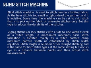BLIND STITCH MACHINE
Blind stitch machine is used to stitch hem in a knitted fabric.
As the hem stitch is too small in right side of the garment and it
is invisible. Some time the machine can be set to skip stitch
that is to pick up the fabric on alternate stitches only. But this
type is reduces the durability of the stitches.
Zigzag stitches or lock stitches with a side to side width as well
as a stitch length. In mechanical machines basic stitch
formation is dictated mainly by a stitch pattern camp
maximum pattern width us established by stitch width
regulator. Stitch length is selected or for straight stitching and
is the same for both stitch types at the same setting but occurs
eye as a distance between points and than actual stitch
measurement.
 