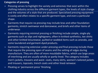 Categories of pressing
 Pressing serves to highlight the variety and extremes that exist within the
clothing industry across the different garment types, the levels of style change
and the volumes of a style that are produced. Specialized pressing equipment
is costly and often relates to a speciﬁc garment type, and even a particular
shape.
 Garments that require no pressing may include bras and other foundation
garments, stretch swimwear and dancewear, and briefs and other items of
underwear.
 Garments requiring minimal pressing or ﬁnishing include simple, single-ply
garments such as slips and nightgowns, often in knitted synthetics, tee shirts
and other knitted leisurewear, quilted or wadded items such as anoraks, and
some laundered and garment-dyed products.
 Garments requiring extensive under-pressing and ﬁnal pressing include those
that require the pressing open of seams and the setting of edges during
manufacture. They are often of more mouldable fabrics, which use large areas
of interlining and are usually wholly or partly lined. The category includes
men’s jackets, trousers and waist- coats, many skirts, women’s tailored jackets
and trousers, topcoats, trench coats and other lined rainwear.
 Pleating or ‘permanent press’ ﬁnishing
 