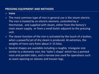 PRESSING EQUIPMENT AND METHODS
 Irons
 The most common type of iron in general use is the steam electric.
The iron is heated by an electric element, controlled by a
thermostat, and supplied with steam, either from the factory’s
main steam supply, or from a small boiler adjacent to the pressing
unit.
 The steam function of the iron is activated by the touch of a button,
when a powerful jet of dry steam is produced. At extremes, the
weights of irons vary from about 2–15 kilos.
 Several shapes are available including a roughly triangular one
similar to a domestic iron, the ‘tailor’s shape’ which has a pointed
nose and parallel sides, and a narrow one used for operations such
as seam opening on sleeves and trouser legs.
 