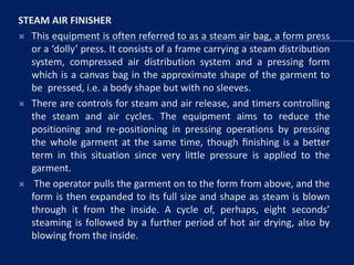 STEAM AIR FINISHER
 This equipment is often referred to as a steam air bag, a form press
or a ‘dolly’ press. It consists of a frame carrying a steam distribution
system, compressed air distribution system and a pressing form
which is a canvas bag in the approximate shape of the garment to
be pressed, i.e. a body shape but with no sleeves.
 There are controls for steam and air release, and timers controlling
the steam and air cycles. The equipment aims to reduce the
positioning and re-positioning in pressing operations by pressing
the whole garment at the same time, though ﬁnishing is a better
term in this situation since very little pressure is applied to the
garment.
 The operator pulls the garment on to the form from above, and the
form is then expanded to its full size and shape as steam is blown
through it from the inside. A cycle of, perhaps, eight seconds’
steaming is followed by a further period of hot air drying, also by
blowing from the inside.
 