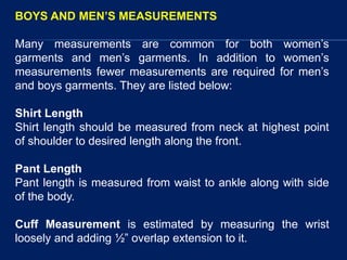 BOYS AND MEN’S MEASUREMENTS
Many measurements are common for both women’s
garments and men’s garments. In addition to women’s
measurements fewer measurements are required for men’s
and boys garments. They are listed below:
Shirt Length
Shirt length should be measured from neck at highest point
of shoulder to desired length along the front.
Pant Length
Pant length is measured from waist to ankle along with side
of the body.
Cuff Measurement is estimated by measuring the wrist
loosely and adding ½” overlap extension to it.
 