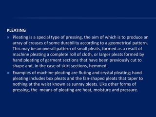 PLEATING
 Pleating is a special type of pressing, the aim of which is to produce an
array of creases of some durability according to a geometrical pattern.
This may be an overall pattern of small pleats, formed as a result of
machine pleating a complete roll of cloth, or larger pleats formed by
hand pleating of garment sections that have been previously cut to
shape and, in the case of skirt sections, hemmed.
 Examples of machine pleating are ﬂuting and crystal pleating; hand
pleating includes box pleats and the fan-shaped pleats that taper to
nothing at the waist known as sunray pleats. Like other forms of
pressing, the means of pleating are heat, moisture and pressure.
 