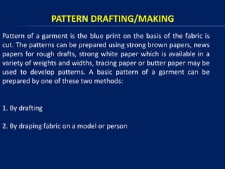 PATTERN DRAFTING/MAKING
Pattern of a garment is the blue print on the basis of the fabric is
cut. The patterns can be prepared using strong brown papers, news
papers for rough drafts, strong white paper which is available in a
variety of weights and widths, tracing paper or butter paper may be
used to develop patterns. A basic pattern of a garment can be
prepared by one of these two methods:
1. By drafting
2. By draping fabric on a model or person
 