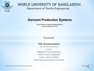 Presented By
Md. Shamsuzzaman
B.Sc. (WUB), M.Sc. (BUTEX)
Lecturer,
Department of Textile Engineering
World University of Bangladesh
Contact: +880 1814 868653
Email: shamsuzzaman@textiles.wub.edu.bd
6/22/2020Slide Prepared by- Md. Shamsuzzaman
Garment Production Systems
Course Name: Apparel Engineering IV
Course Code: AE 1101
 